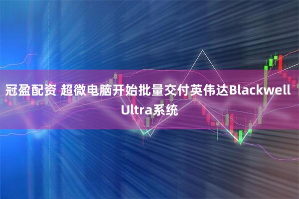 冠盈配资 超微电脑开始批量交付英伟达Blackwell Ultra系统