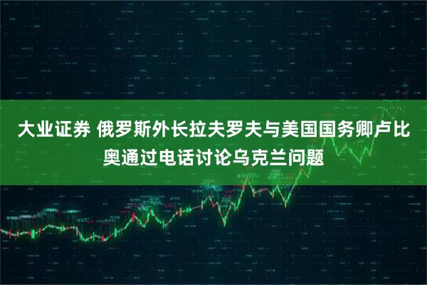 大业证券 俄罗斯外长拉夫罗夫与美国国务卿卢比奥通过电话讨论乌克兰问题