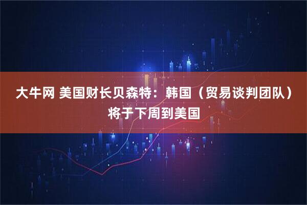 大牛网 美国财长贝森特：韩国（贸易谈判团队）将于下周到美国