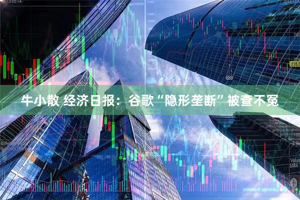 牛小散 经济日报：谷歌“隐形垄断”被查不冤
