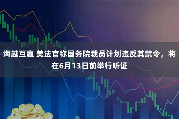 海越互赢 美法官称国务院裁员计划违反其禁令，将在6月13日前举行听证
