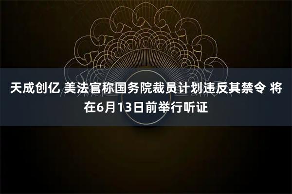 天成创亿 美法官称国务院裁员计划违反其禁令 将在6月13日前举行听证