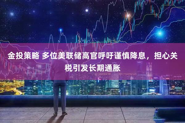 金投策略 多位美联储高官呼吁谨慎降息，担心关税引发长期通胀
