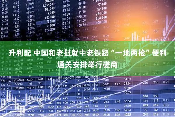 升利配 中国和老挝就中老铁路“一地两检”便利通关安排举行磋商