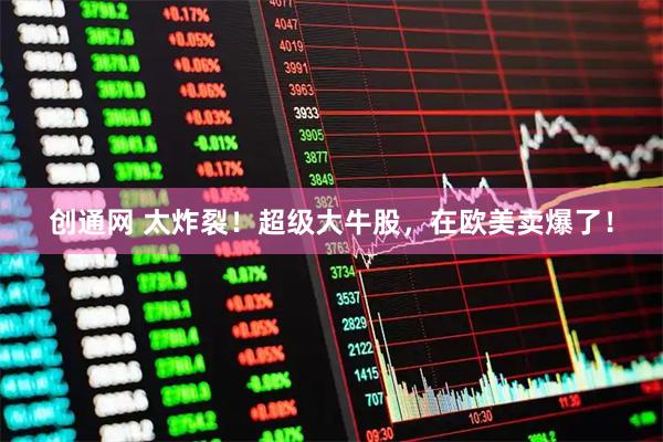 创通网 太炸裂！超级大牛股，在欧美卖爆了！