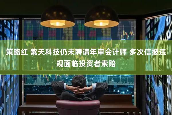 策略红 紫天科技仍未聘请年审会计师 多次信披违规面临投资者索赔