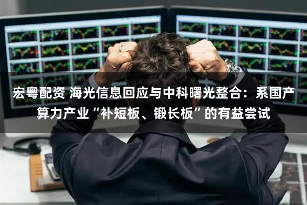 宏粤配资 海光信息回应与中科曙光整合：系国产算力产业“补短板、锻长板”的有益尝试