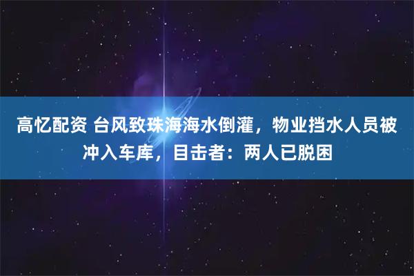 高忆配资 台风致珠海海水倒灌，物业挡水人员被冲入车库，目击者：两人已脱困