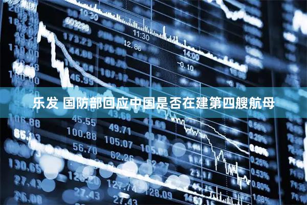 乐发 国防部回应中国是否在建第四艘航母
