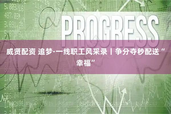 威贤配资 追梦·一线职工风采录丨争分夺秒配送“幸福”