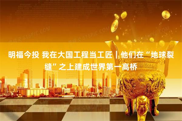 明福今投 我在大国工程当工匠｜他们在“地球裂缝”之上建成世界第一高桥