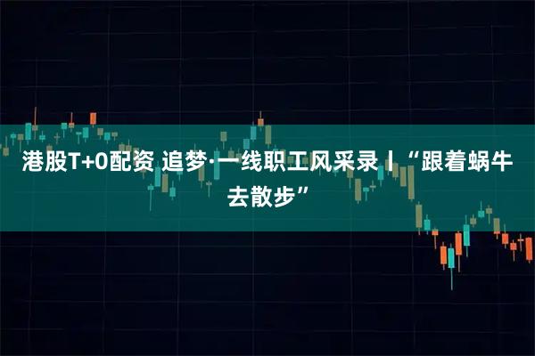港股T+0配资 追梦·一线职工风采录丨“跟着蜗牛去散步”