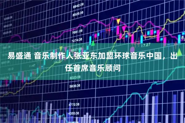 易盛通 音乐制作人张亚东加盟环球音乐中国，出任首席音乐顾问