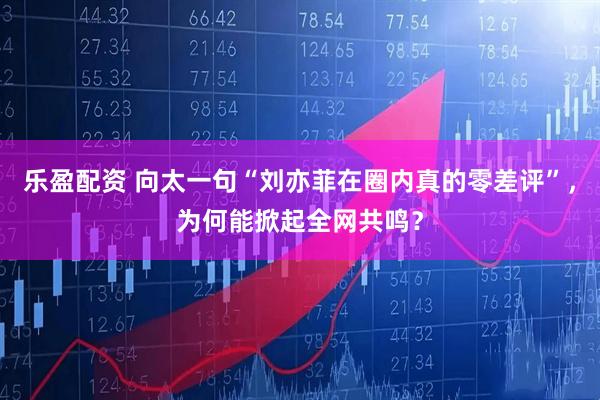 乐盈配资 向太一句“刘亦菲在圈内真的零差评”，为何能掀起全网共鸣？