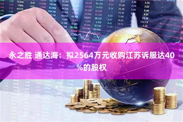 永之胜 通达海：拟2564万元收购江苏诉服达40%的股权