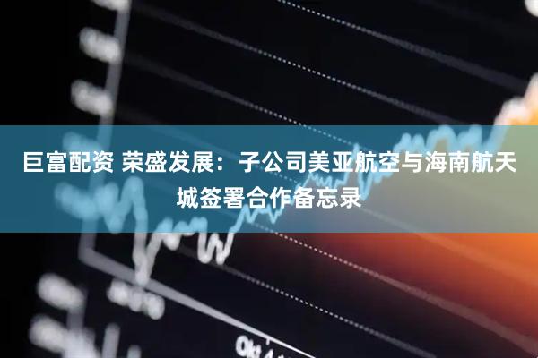 巨富配资 荣盛发展：子公司美亚航空与海南航天城签署合作备忘录