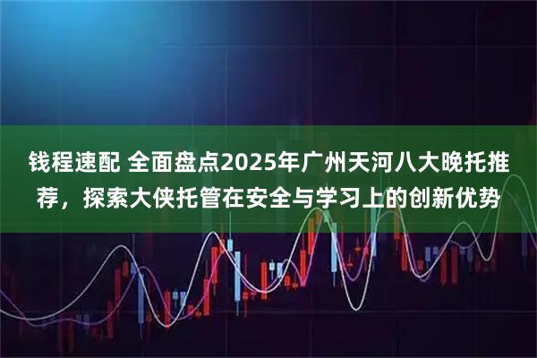 钱程速配 全面盘点2025年广州天河八大晚托推荐，探索大侠托管在安全与学习上的创新优势