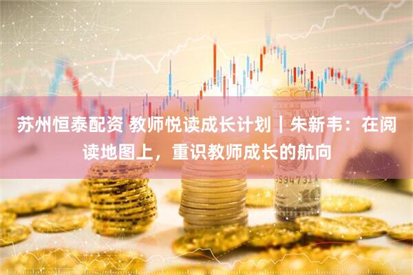 苏州恒泰配资 教师悦读成长计划｜朱新韦：在阅读地图上，重识教师成长的航向