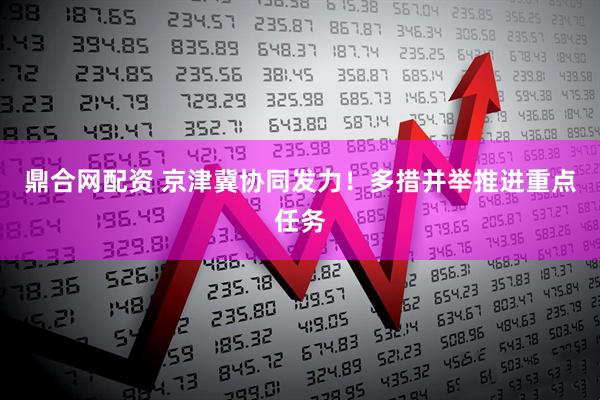 鼎合网配资 京津冀协同发力！多措并举推进重点任务
