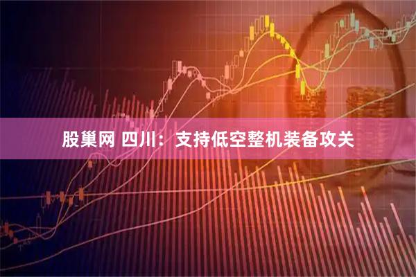 股巢网 四川：支持低空整机装备攻关