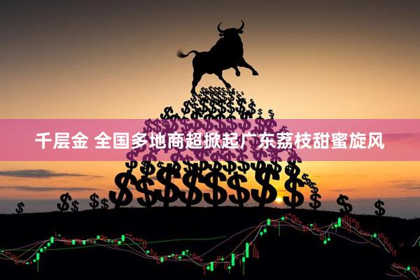 千层金 全国多地商超掀起广东荔枝甜蜜旋风