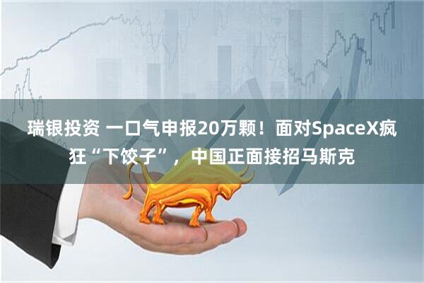 瑞银投资 一口气申报20万颗！面对SpaceX疯狂“下饺子”，中国正面接招马斯克