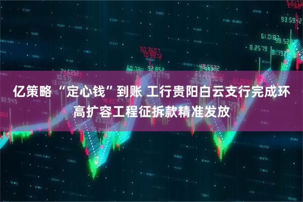亿策略 “定心钱”到账 工行贵阳白云支行完成环高扩容工程征拆款精准发放