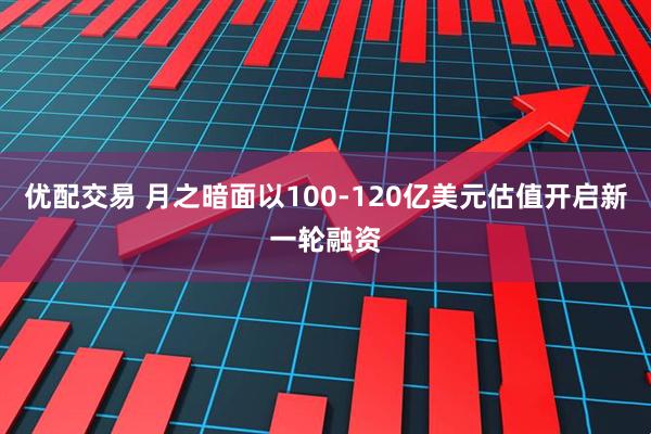 优配交易 月之暗面以100-120亿美元估值开启新一轮融资