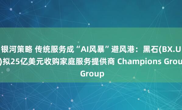 银河策略 传统服务成“AI风暴”避风港：黑石(BX.US)拟25亿美元收购家庭服务提供商 Champions Group