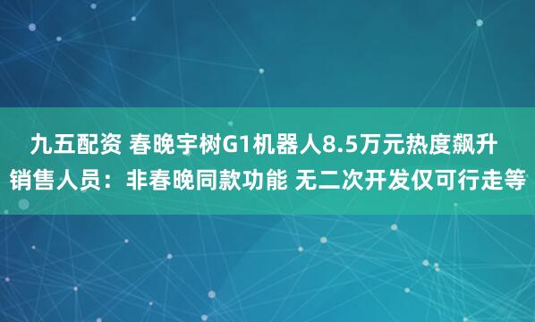 九五配资 春晚宇树G1机器人8.5万元热度飙升 销售人员：非春晚同款功能 无二次开发仅可行走等