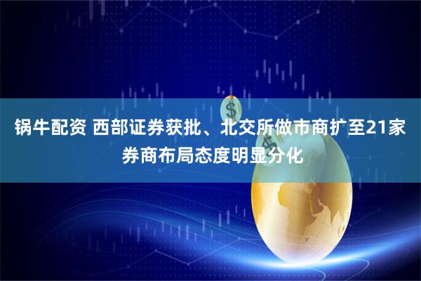 锅牛配资 西部证券获批、北交所做市商扩至21家 券商布局态度明显分化