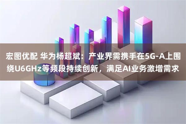 宏图优配 华为杨超斌：产业界需携手在5G-A上围绕U6GHz等频段持续创新，满足AI业务激增需求