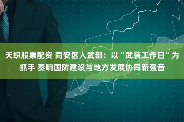 天织股票配资 同安区人武部：以“武装工作日”为抓手 奏响国防建设与地方发展协同新强音