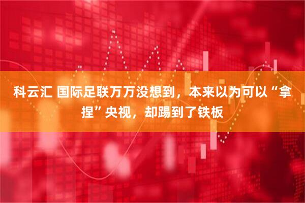 科云汇 国际足联万万没想到，本来以为可以“拿捏”央视，却踢到了铁板