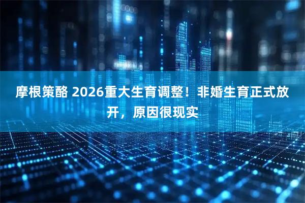 摩根策酪 2026重大生育调整！非婚生育正式放开，原因很现实