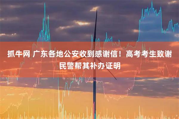 抓牛网 广东各地公安收到感谢信！高考考生致谢民警帮其补办证明
